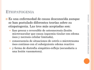 ETIOPATOGENIA
 Es una enfermedad de causa desconocida aunque
se han postulado diferentes teorías sobre su
etiopatogenia. Las tres más aceptadas son:
 fase precoz o reversible de osteonecrosis (lesión
microvascular que causa isquemia tisular con edema
óseo y necrosis celular limitada),
 consecuencia de situaciones de estrés o microtrauma
óseo continuo con el subsiguiente edema reactivo
 y forma de distrofia simpático-refleja (secundaria a
una lesión vasomotora).
08/04/2014JESSICALISETESPINOSAMORALES
 