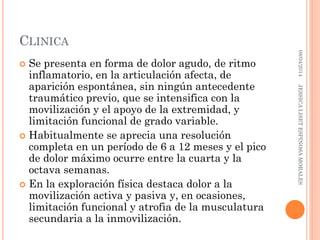 CLINICA
 Se presenta en forma de dolor agudo, de ritmo
inflamatorio, en la articulación afecta, de
aparición espontánea, sin ningún antecedente
traumático previo, que se intensifica con la
movilización y el apoyo de la extremidad, y
limitación funcional de grado variable.
 Habitualmente se aprecia una resolución
completa en un período de 6 a 12 meses y el pico
de dolor máximo ocurre entre la cuarta y la
octava semanas.
 En la exploración física destaca dolor a la
movilización activa y pasiva y, en ocasiones,
limitación funcional y atrofia de la musculatura
secundaria a la inmovilización.
08/04/2014JESSICALISETESPINOSAMORALES
 