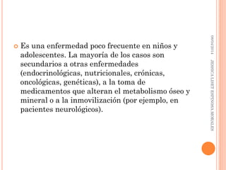  Es una enfermedad poco frecuente en niños y
adolescentes. La mayoría de los casos son
secundarios a otras enfermedades
(endocrinológicas, nutricionales, crónicas,
oncológicas, genéticas), a la toma de
medicamentos que alteran el metabolismo óseo y
mineral o a la inmovilización (por ejemplo, en
pacientes neurológicos).
08/04/2014JESSICALISETESPINOSAMORALES
 