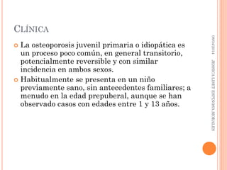 CLÍNICA
 La osteoporosis juvenil primaria o idiopática es
un proceso poco común, en general transitorio,
potencialmente reversible y con similar
incidencia en ambos sexos.
 Habitualmente se presenta en un niño
previamente sano, sin antecedentes familiares; a
menudo en la edad prepuberal, aunque se han
observado casos con edades entre 1 y 13 años.
08/04/2014JESSICALISETESPINOSAMORALES
 