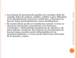  Las formas de presentación pueden ser variadas: dolor de
espalda; dolor de caderas, rodillas, tobillos o pies; dificultad
en la deambulación; fracturas vertebrales, o fracturas de
huesos largos (principalmente, zonas metafisarias).
 El examen físico puede ser totalmente normal. A veces se
observan alteraciones secundarias a las fracturas
vertebrales, y deformidades progresivas de columna y de
tórax (cifosis, escoliosis). En relación con las fracturas de
huesos largos, pueden existir deformidades de los
miembros inferiores. A veces puede observarse alteración
de la marcha y cojera.
08/04/2014JESSICALISETESPINOSAMORALES
 
