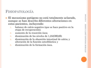 FISIOPATOLOGÍA
 El mecanismo patógeno no está totalmente aclarado,
aunque se han descrito diferentes alteraciones en
estos pacientes, incluyendo:
1. balance de calcio negativo (que se hace positivo en la
etapa de recuperación);
2. aumento de la resorción ósea;
3. disminución de los niveles de 1,25(OH)2D;
4. disminución de la absorción intestinal de calcio; y
alteración de la función osteoblástica y
5. disminución de la formación ósea.
08/04/2014JESSICALISETESPINOSAMORALES
 