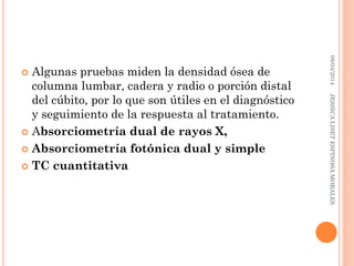  Algunas pruebas miden la densidad ósea de
columna lumbar, cadera y radio o porción distal
del cúbito, por lo que son útiles en el diagnóstico
y seguimiento de la respuesta al tratamiento.
 Absorciometría dual de rayos X,
 Absorciometría fotónica dual y simple
 TC cuantitativa
08/04/2014JESSICALISETESPINOSAMORALES
 