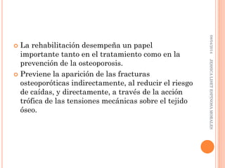  La rehabilitación desempeña un papel
importante tanto en el tratamiento como en la
prevención de la osteoporosis.
 Previene la aparición de las fracturas
osteoporóticas indirectamente, al reducir el riesgo
de caídas, y directamente, a través de la acción
trófica de las tensiones mecánicas sobre el tejido
óseo.
08/04/2014JESSICALISETESPINOSAMORALES
 