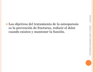 Los objetivos del tratamiento de la osteoporosis
es la prevención de fracturas, reducir el dolor
cuando existen y mantener la función.
08/04/2014JESSICALISETESPINOSAMORALES
 