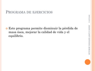 PROGRAMA DE EJERCICIOS
 Este programa permite disminuir la pérdida de
masa ósea, mejorar la calidad de vida y el
equilibrio.
08/04/2014JESSICALISETESPINOSAMORALES
 