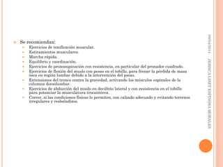  Se recomiendan:
 Ejercicios de tonificación muscular.
 Estiramientos musculares.
 Marcha rápida.
 Equilibrio y coordinación.
 Ejercicios de pronosupinación con resistencia, en particular del pronador cuadrado.
 Ejercicios de flexión del muslo con pesas en el tobillo, para frenar la pérdida de masa
ósea en región lumbar debido a la intervención del psoas.
 Extensiones del tronco contra la gravedad, activando los músculos espinales de la
columna dorsolumbar.
 Ejercicios de abducción del muslo en decúbito lateral y con resistencia en el tobillo
para potenciar la musculatura trocantérea.
 Correr, si las condiciones físicas lo permiten, con calzado adecuado y evitando terrenos
irregulares y resbaladizos.
08/04/2014JESSICALISETESPINOSAMORALES
 