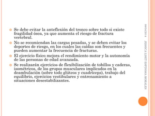 Se debe evitar la anteflexión del tronco sobre todo si existe
fragilidad ósea, ya que aumenta el riesgo de fractura
vertebral.
 No se recomiendan las cargas pesadas, y se deben evitar los
deportes de riesgo, en los cuales las caídas son frecuentes y
pueden aumentar la frecuencia de fracturas.
 El ejercicio físico mejora el rendimiento motor y la autonomía
de las personas de edad avanzada.
 Se realizarán ejercicios de flexibilización de tobillos y caderas,
isométricos, de los grupos musculares implicados en la
deambulación (sobre todo glúteos y cuadríceps), trabajo del
equilibrio, ejercicios vestibulares y entrenamiento a
situaciones desestabilizantes.
08/04/2014JESSICALISETESPINOSAMORALES
 