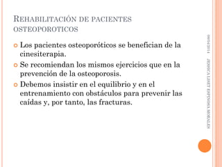 REHABILITACIÓN DE PACIENTES
OSTEOPOROTICOS
 Los pacientes osteoporóticos se benefician de la
cinesiterapia.
 Se recomiendan los mismos ejercicios que en la
prevención de la osteoporosis.
 Debemos insistir en el equilibrio y en el
entrenamiento con obstáculos para prevenir las
caídas y, por tanto, las fracturas.
08/04/2014JESSICALISETESPINOSAMORALES
 