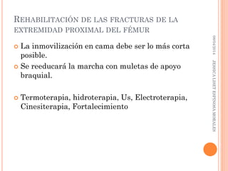 REHABILITACIÓN DE LAS FRACTURAS DE LA
EXTREMIDAD PROXIMAL DEL FÉMUR
 La inmovilización en cama debe ser lo más corta
posible.
 Se reeducará la marcha con muletas de apoyo
braquial.
 Termoterapia, hidroterapia, Us, Electroterapia,
Cinesiterapia, Fortalecimiento
08/04/2014JESSICALISETESPINOSAMORALES
 