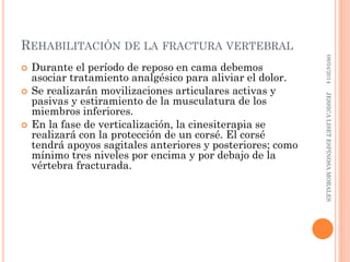 REHABILITACIÓN DE LA FRACTURA VERTEBRAL
 Durante el período de reposo en cama debemos
asociar tratamiento analgésico para aliviar el dolor.
 Se realizarán movilizaciones articulares activas y
pasivas y estiramiento de la musculatura de los
miembros inferiores.
 En la fase de verticalización, la cinesiterapia se
realizará con la protección de un corsé. El corsé
tendrá apoyos sagitales anteriores y posteriores; como
mínimo tres niveles por encima y por debajo de la
vértebra fracturada.
08/04/2014JESSICALISETESPINOSAMORALES
 