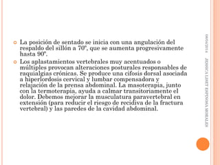  La posición de sentado se inicia con una angulación del
respaldo del sillón a 70º, que se aumenta progresivamente
hasta 90º.
 Los aplastamientos vertebrales muy acentuados o
múltiples provocan alteraciones posturales responsables de
raquialgias crónicas. Se produce una cifosis dorsal asociada
a hiperlordosis cervical y lumbar compensadora y
relajación de la prensa abdominal. La masoterapia, junto
con la termoterapia, ayuda a calmar transitoriamente el
dolor. Debemos mejorar la musculatura paravertebral en
extensión (para reducir el riesgo de recidiva de la fractura
vertebral) y las paredes de la cavidad abdominal.
08/04/2014JESSICALISETESPINOSAMORALES
 