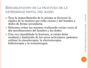 REHABILITACIÓN DE LA FRACTURA DE LA
EXTREMIDAD DISTAL DEL RADIO
 Tras la inmovilización de la misma se favorece la
rigidez de la muñeca por callo vicioso y del hombro y
dedos de forma secundaria.
 Debemos evitar las mismas realizando varias veces al
día movilizaciones del hombro y los dedos.
 Una vez consolidada la fractura, si existe dolor
residual y limitación de los arcos articulares, podemos
utilizar la cinesiterapia, la electroterapia,
hidroterapia y la termoterapia.
08/04/2014JESSICALISETESPINOSAMORALES
 