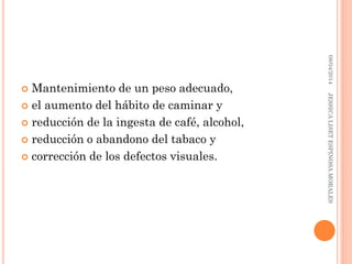  Mantenimiento de un peso adecuado,
 el aumento del hábito de caminar y
 reducción de la ingesta de café, alcohol,
 reducción o abandono del tabaco y
 corrección de los defectos visuales.
08/04/2014JESSICALISETESPINOSAMORALES
 