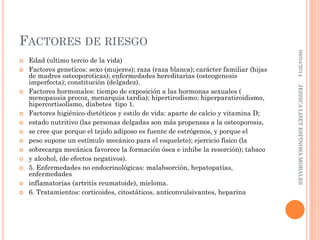 FACTORES DE RIESGO
 Edad (ultimo tercio de la vida)
 Factores geneticos: sexo (mujeres); raza (raza blanca); carácter familiar (hijas
de madres osteoporoticas); enfermedades hereditarias (osteogenesis
imperfecta); constitución (delgadez).
 Factores hormonales: tiempo de exposición a las hormonas sexuales (
menopausia precoz, menarquia tardia); hipertirodismo; hiperparatiroidismo,
hipercortisolismo, diabetes tipo 1.
 Factores higiénico-dietéticos y estilo de vida: aparte de calcio y vitamina D;
 estado nutritivo (las personas delgadas son más propensas a la osteoporosis,
 se cree que porque el tejido adiposo es fuente de estrógenos, y porque el
 peso supone un estímulo mecánico para el esqueleto); ejercicio físico (la
 sobrecarga mecánica favorece la formación ósea e inhibe la resorción); tabaco
 y alcohol, (de efectos negativos).
 5. Enfermedades no endocrinológicas: malabsorción, hepatopatías,
enfermedades
 inflamatorias (artritis reumatoide), mieloma.
 6. Tratamientos: corticoides, citostáticos, anticonvulsivantes, heparina
08/04/2014JESSICALISETESPINOSAMORALES
 
