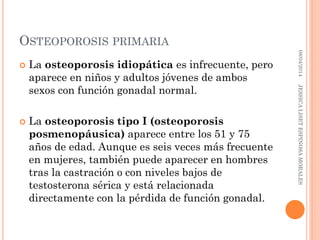 OSTEOPOROSIS PRIMARIA
 La osteoporosis idiopática es infrecuente, pero
aparece en niños y adultos jóvenes de ambos
sexos con función gonadal normal.
 La osteoporosis tipo I (osteoporosis
posmenopáusica) aparece entre los 51 y 75
años de edad. Aunque es seis veces más frecuente
en mujeres, también puede aparecer en hombres
tras la castración o con niveles bajos de
testosterona sérica y está relacionada
directamente con la pérdida de función gonadal.
08/04/2014JESSICALISETESPINOSAMORALES
 