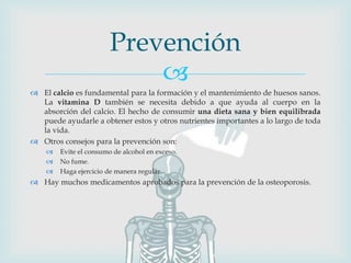 
 El calcio es fundamental para la formación y el mantenimiento de huesos sanos.
La vitamina D también se necesita debido a que ayuda al cuerpo en la
absorción del calcio. El hecho de consumir una dieta sana y bien equilibrada
puede ayudarle a obtener estos y otros nutrientes importantes a lo largo de toda
la vida.
 Otros consejos para la prevención son:
 Evite el consumo de alcohol en exceso.
 No fume.
 Haga ejercicio de manera regular.
 Hay muchos medicamentos aprobados para la prevención de la osteoporosis.
Prevención
 