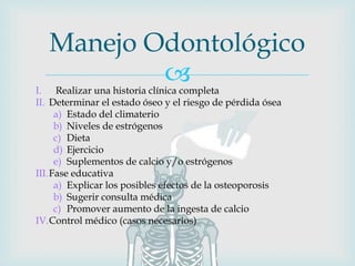I. Realizar una historia clínica completa
II. Determinar el estado óseo y el riesgo de pérdida ósea
a) Estado del climaterio
b) Niveles de estrógenos
c) Dieta
d) Ejercicio
e) Suplementos de calcio y/o estrógenos
III.Fase educativa
a) Explicar los posibles efectos de la osteoporosis
b) Sugerir consulta médica
c) Promover aumento de la ingesta de calcio
IV.Control médico (casos necesarios)
Manejo Odontológico
 