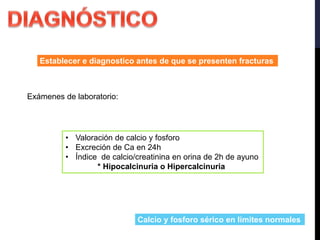 Establecer e diagnostico antes de que se presenten fracturas
Exámenes de laboratorio:
• Valoración de calcio y fosforo
• Excreción de Ca en 24h
• Índice de calcio/creatinina en orina de 2h de ayuno
* Hipocalcinuria o Hipercalcinuria
Calcio y fosforo sérico en limites normales
 