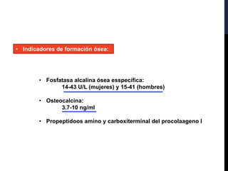 • Indicadores de formación ósea:
• Fosfatasa alcalina ósea esspecífica:
14-43 U/L (mujeres) y 15-41 (hombres)
• Osteocalcina:
3.7-10 ng/ml
• Propeptidoos amino y carboxiterminal del procolaageno l
 