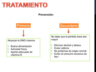 Prevención:
Primaria Secundaria
Alcanzar la DMO máxima
• Buena alimentación
• Actividad física
• Aporte adecuado de
vitamina D
No dejar que la pérdida ósea sea
mayor
• Eliminar alcohol y tabaco
• Evitar cafeína
• No proteínas de origen animal
• Evitar el consumo excesivo de
Na+
 