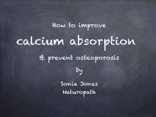 How to improve 
! 
calcium absorption 
! 
! 
& prevent osteoporosis 
! 
by 
! 
Sonia Jones 
Naturopath 
 
