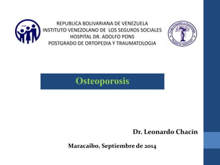 REPUBLICA BOLIVARIANA DE VENEZUELA 
INSTITUTO VENEZOLANO DE LOS SEGUROS SOCIALES 
HOSPITAL DR. ADOLFO PONS 
POSTGRADO DE ORTOPEDIA Y TRAUMATOLOGIA 
Osteoporosis 
Dr. Leonardo Chacín 
Maracaibo, Septiembre de 2014 
 