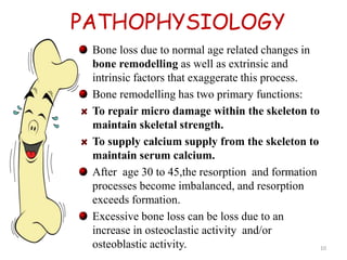 PATHOPHYSIOLOGY 
Bone loss due to normal age related changes in 
bone remodelling as well as extrinsic and 
intrinsic factors that exaggerate this process. 
Bone remodelling has two primary functions: 
To repair micro damage within the skeleton to 
maintain skeletal strength. 
To supply calcium supply from the skeleton to 
maintain serum calcium. 
After age 30 to 45,the resorption and formation 
processes become imbalanced, and resorption 
exceeds formation. 
Excessive bone loss can be loss due to an 
increase in osteoclastic activity and/or 
osteoblastic activity. 10 
 