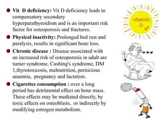Vit D deficiency: Vit D deficiency leads to 
compensatory secondary 
hyperparathyroidism and is an important risk 
factor for osteoporosis and fractures. 
Physical inactivity: Prolonged bed rest and 
paralysis, results in significant bone loss. 
Chronic disease : Disease associated with 
an increased risk of osteoporosis in adult are 
turner syndrome, Cushing's syndrome, DM 
1,thyrotoxicosis, malnutrition, pernicious 
anaemia, pregnancy and lactation. 
Cigarettes consumption : over a long 
period has detrimental effect on bone mass. 
These effects may be mediated directly, by 
toxic effects on osteoblasts, or indirectly by 
modifying estrogen metabolism. 
15 
 