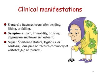 Clinical manifestations 
General : fractures occur after bending, 
lifting, or falling. 
Symptoms : pain, immobility, bruising, 
depression and lower self esteem. 
Signs : Shortened stature, Kyphosis, or 
Lordosis, Bone pain or fracture(commonly of 
vertebra ,hip or forearm). 
16 
 