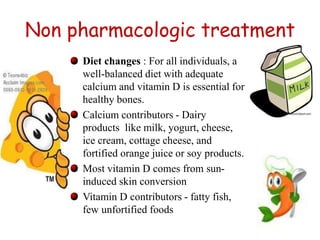 Non pharmacologic treatment 
Diet changes : For all individuals, a 
well-balanced diet with adequate 
calcium and vitamin D is essential for 
healthy bones. 
Calcium contributors - Dairy 
products like milk, yogurt, cheese, 
ice cream, cottage cheese, and 
fortified orange juice or soy products. 
Most vitamin D comes from sun-induced 
skin conversion 
Vitamin D contributors - fatty fish, 
few unfortified foods 
18 
 