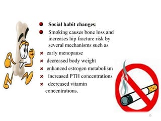 Social habit changes: 
Smoking causes bone loss and 
increases hip fracture risk by 
several mechanisms such as 
early menopause 
decreased body weight 
enhanced estrogen metabolism 
increased PTH concentrations 
decreased vitamin 
concentrations. 
20 
 