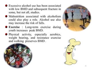 Excessive alcohol use has been associated 
with low BMD and subsequent fracture in 
some, but not all, studies. 
Malnutrition associated with alcoholism 
could also play a role. Alcohol use also 
may increase the risk of falls. 
Exercise : Long-term exercise during 
youth increases peak BMD. 
Physical activity, especially aerobics, 
weight bearing, and resistance exercise 
and walking preserves BMD . 
21 
 