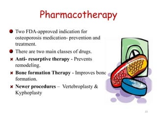Pharmacotherapy 
Two FDA-approved indication for 
osteoporosis medication- prevention and 
treatment. 
There are two main classes of drugs. 
Anti- resorptive therapy - Prevents 
remodeling. 
Bone formation Therapy - Improves bone 
formation. 
Newer procedures – Vertebroplasty & 
Kyphoplasty 
23 
 
