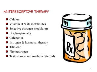 ANTIRESORPTIVE THERAPY 
Calcium 
Vitamin D & its metabolites 
Selective estrogen modulators 
Bisphosphonates 
Calcitonin 
Estrogen & hormonal therapy 
Tibolone 
Phytoestrogen 
Testosterone and Anabolic Steroids 
24 
 