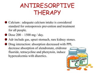ANTIRESORPTIVE 
THERAPY 
Calcium : adequate calcium intake is considered 
standard for osteoporosis prevention and treatment 
for all people. 
Dose 200 – 1500 mg / day. 
Adr include gas, upset stomach, rare kidney stones. 
Drug interaction: absorption decreased with PPI, 
decrease absorption of alendronate, etidronate, 
fluoride, tetracycline and phenytoin, induce 
hypercalcemia with diuretics. 
26 
 
