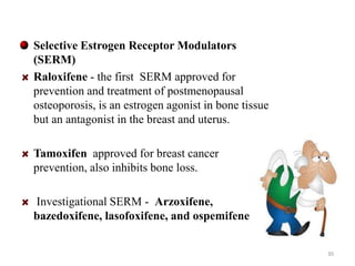 Selective Estrogen Receptor Modulators 
(SERM) 
Raloxifene - the first SERM approved for 
prevention and treatment of postmenopausal 
osteoporosis, is an estrogen agonist in bone tissue 
but an antagonist in the breast and uterus. 
Tamoxifen approved for breast cancer 
prevention, also inhibits bone loss. 
Investigational SERM - Arzoxifene, 
bazedoxifene, lasofoxifene, and ospemifene 
30 
 