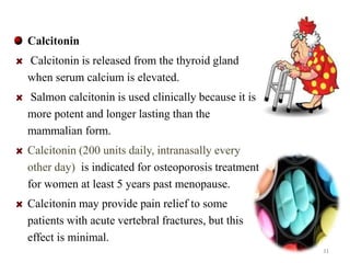 Calcitonin 
Calcitonin is released from the thyroid gland 
when serum calcium is elevated. 
Salmon calcitonin is used clinically because it is 
more potent and longer lasting than the 
mammalian form. 
Calcitonin (200 units daily, intranasally every 
other day) is indicated for osteoporosis treatment 
for women at least 5 years past menopause. 
Calcitonin may provide pain relief to some 
patients with acute vertebral fractures, but this 
effect is minimal. 
31 
 