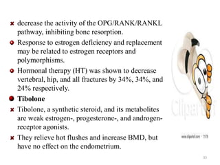 decrease the activity of the OPG/RANK/RANKL 
pathway, inhibiting bone resorption. 
Response to estrogen deficiency and replacement 
may be related to estrogen receptors and 
polymorphisms. 
Hormonal therapy (HT) was shown to decrease 
vertebral, hip, and all fractures by 34%, 34%, and 
24% respectively. 
Tibolone 
Tibolone, a synthetic steroid, and its metabolites 
are weak estrogen-, progesterone-, and androgen-receptor 
agonists. 
They relieve hot flushes and increase BMD, but 
have no effect on the endometrium. 
33 
 