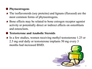 Phytoestrogens 
The isoflavonoids (soy proteins) and lignans (flaxseed) are the 
most common forms of phytoestrogens. 
Bone effects may be related to bone estrogen receptor agonist 
activity or potentially direct or indirect effects on osteoblasts 
and osteoclasts. 
Testosterone and Anabolic Steroids 
In a few studies, women receiving methyl testosterone 1.25 or 
2.5 mg oral daily or testosterone implants 50 mg every 3 
months had increased BMD. 
34 
 