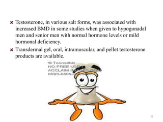 Testosterone, in various salt forms, was associated with 
increased BMD in some studies when given to hypogonadal 
men and senior men with normal hormone levels or mild 
hormonal deficiency. 
Transdermal gel, oral, intramuscular, and pellet testosterone 
products are available. 
35 
 
