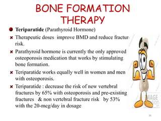 BONE FORMATION 
THERAPY 
Teriparatide (Parathyroid Hormone) 
Therapeutic doses improve BMD and reduce fracture 
risk. 
Parathyroid hormone is currently the only approved 
osteoporosis medication that works by stimulating 
bone formation. 
Teriparatide works equally well in women and men 
with osteoporosis. 
Teriparatide : decrease the risk of new vertebral 
fractures by 65% with osteoporosis and pre-existing 
fractures & non vertebral fracture risk by 53% 
with the 20-mcg/day in dosage 
36 
 