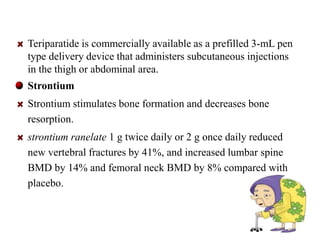 Teriparatide is commercially available as a prefilled 3-mL pen 
type delivery device that administers subcutaneous injections 
in the thigh or abdominal area. 
Strontium 
Strontium stimulates bone formation and decreases bone 
resorption. 
strontium ranelate 1 g twice daily or 2 g once daily reduced 
new vertebral fractures by 41%, and increased lumbar spine 
BMD by 14% and femoral neck BMD by 8% compared with 
placebo. 
37 
 