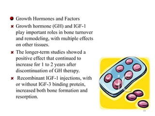 Growth Hormones and Factors 
Growth hormone (GH) and IGF-1 
play important roles in bone turnover 
and remodeling, with multiple effects 
on other tissues. 
The longer-term studies showed a 
positive effect that continued to 
increase for 1 to 2 years after 
discontinuation of GH therapy. 
Recombinant IGF-1 injections, with 
or without IGF-3 binding protein, 
increased both bone formation and 
resorption. 
39 
 
