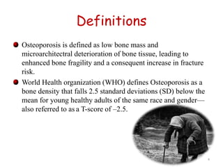 Definitions 
Osteoporosis is defined as low bone mass and 
microarchitectral deterioration of bone tissue, leading to 
enhanced bone fragility and a consequent increase in fracture 
risk. 
World Health organization (WHO) defines Osteoporosis as a 
bone density that falls 2.5 standard deviations (SD) below the 
mean for young healthy adults of the same race and gender— 
also referred to as a T-score of –2.5. 
4 
 