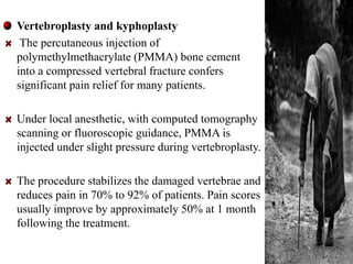 Vertebroplasty and kyphoplasty 
The percutaneous injection of 
polymethylmethacrylate (PMMA) bone cement 
into a compressed vertebral fracture confers 
significant pain relief for many patients. 
Under local anesthetic, with computed tomography 
scanning or fluoroscopic guidance, PMMA is 
injected under slight pressure during vertebroplasty. 
The procedure stabilizes the damaged vertebrae and 
reduces pain in 70% to 92% of patients. Pain scores 
usually improve by approximately 50% at 1 month 
following the treatment. 
41 
 