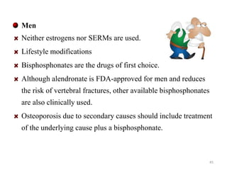 Men 
Neither estrogens nor SERMs are used. 
Lifestyle modifications 
Bisphosphonates are the drugs of first choice. 
Although alendronate is FDA-approved for men and reduces 
the risk of vertebral fractures, other available bisphosphonates 
are also clinically used. 
Osteoporosis due to secondary causes should include treatment 
of the underlying cause plus a bisphosphonate. 
45 
 