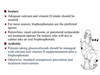 Seniors 
Adequate calcium and vitamin D intake should be 
assured. 
For most seniors, bisphosphonates are the preferred 
agents. 
Raloxifene, nasal calcitonin, or parenteral teriparatide 
are treatment options for seniors who will not or 
cannot take an oral bisphosphonate. 
Arthritis 
Patients taking glucocorticoids should be managed 
with calcium and vitamin D supplementation plus a 
bisphosphonate. 
Otherwise, standard osteoporosis prevention and 
treatment interventions 
46 
 