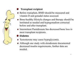 Transplant recipient 
Before transplant, BMD should be measured and 
vitamin D and gonadal status assessed. 
Bone-healthy lifestyle changes and therapy should be 
instituted as needed and hypogonadism corrected 
before and after transplant. 
Intermittent Pamidronate has decreased bone loss in 
most transplant recipients. 
Diabetes 
Testosterone may cause hypoglycemia. 
Although one study with alendronate documented 
decreased insulin requirements, further data are 
needed. 
47 
 