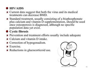HIV/AIDS 
Current data suggest that both the virus and its medical 
treatments can decrease BMD. 
Standard treatment, usually consisting of a bisphosphonate 
plus calcium and vitamin D supplementation, should be used 
once osteoporosis is diagnosed, although no specific 
population data yet exist. 
Cystic fibrosis 
Prevention and treatment efforts usually include adequate 
Calcium and vitamin D intake. 
Correction of hypogonadism. 
Exercise. 
Reductions in glucocorticoid use. 
48 
 